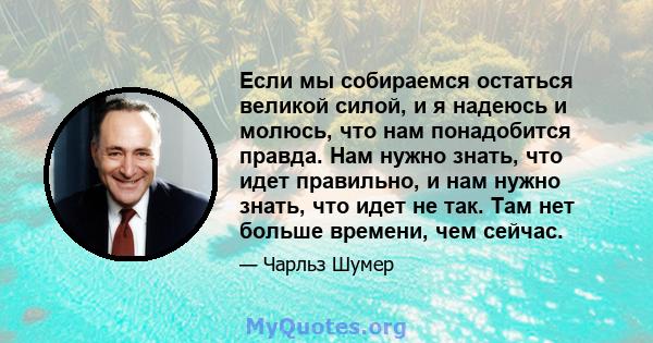 Если мы собираемся остаться великой силой, и я надеюсь и молюсь, что нам понадобится правда. Нам нужно знать, что идет правильно, и нам нужно знать, что идет не так. Там нет больше времени, чем сейчас.