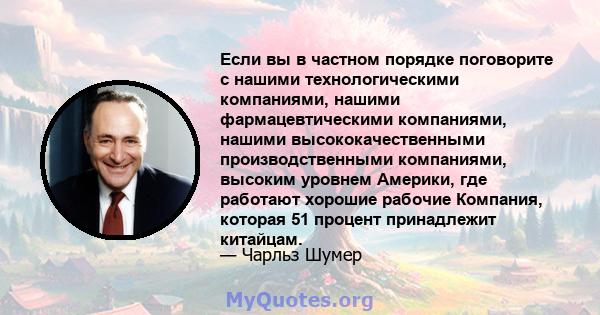 Если вы в частном порядке поговорите с нашими технологическими компаниями, нашими фармацевтическими компаниями, нашими высококачественными производственными компаниями, высоким уровнем Америки, где работают хорошие