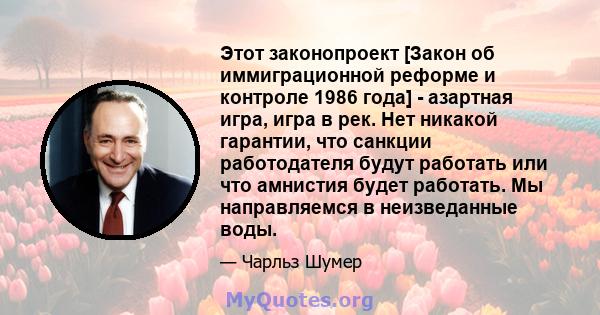 Этот законопроект [Закон об иммиграционной реформе и контроле 1986 года] - азартная игра, игра в рек. Нет никакой гарантии, что санкции работодателя будут работать или что амнистия будет работать. Мы направляемся в