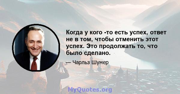 Когда у кого -то есть успех, ответ не в том, чтобы отменить этот успех. Это продолжать то, что было сделано.