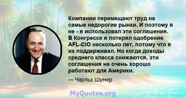 Компании перемещают труд на самые недорогие рынки. И поэтому я не - я использовал эти соглашения. В Конгрессе я потерял одобрение AFL-CIO несколько лет, потому что я их поддерживал. Но когда доходы среднего класса