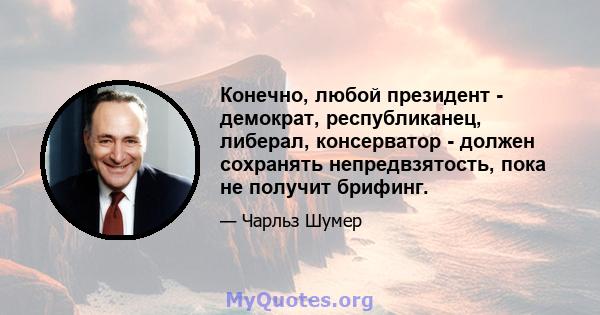 Конечно, любой президент - демократ, республиканец, либерал, консерватор - должен сохранять непредвзятость, пока не получит брифинг.