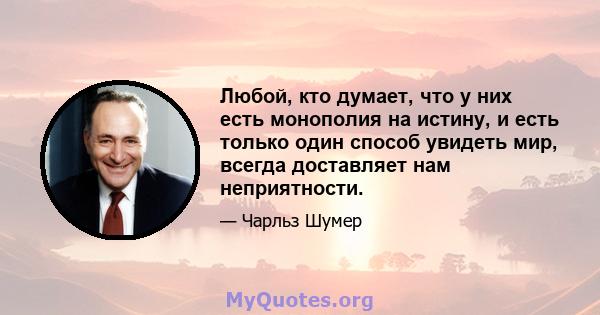 Любой, кто думает, что у них есть монополия на истину, и есть только один способ увидеть мир, всегда доставляет нам неприятности.