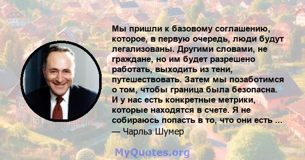 Мы пришли к базовому соглашению, которое, в первую очередь, люди будут легализованы. Другими словами, не граждане, но им будет разрешено работать, выходить из тени, путешествовать. Затем мы позаботимся о том, чтобы