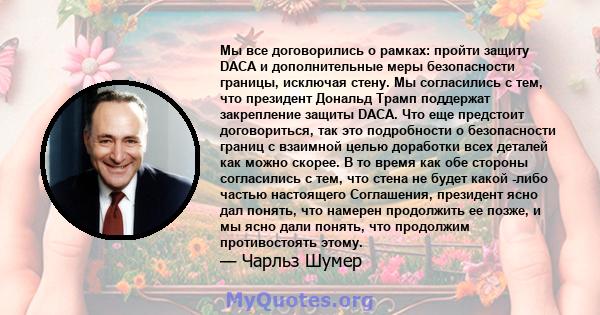 Мы все договорились о рамках: пройти защиту DACA и дополнительные меры безопасности границы, исключая стену. Мы согласились с тем, что президент Дональд Трамп поддержат закрепление защиты DACA. Что еще предстоит