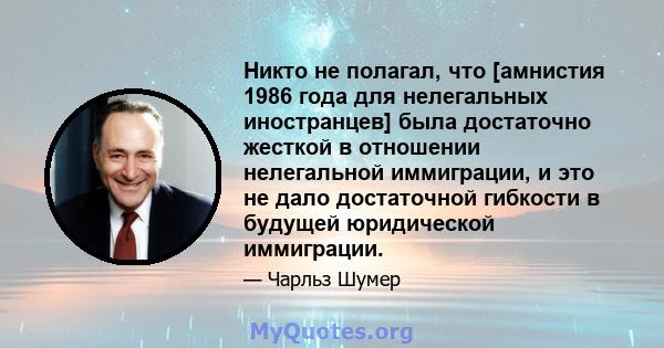 Никто не полагал, что [амнистия 1986 года для нелегальных иностранцев] была достаточно жесткой в ​​отношении нелегальной иммиграции, и это не дало достаточной гибкости в будущей юридической иммиграции.