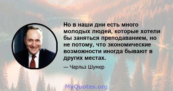 Но в наши дни есть много молодых людей, которые хотели бы заняться преподаванием, но не потому, что экономические возможности иногда бывают в других местах.