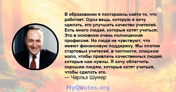 В образовании я постараюсь найти то, что работает. Одна вещь, которую я хочу сделать, это улучшить качество учителей. Есть много людей, которые хотят учиться; Это в основном очень полноценная профессия. Но люди не