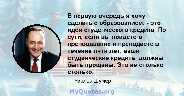 В первую очередь я хочу сделать с образованием, - это идея студенческого кредита. По сути, если вы пойдете в преподавание и преподаете в течение пяти лет, ваши студенческие кредиты должны быть прощены. Это не столько