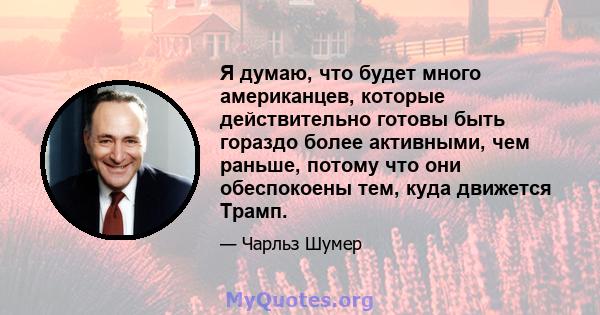 Я думаю, что будет много американцев, которые действительно готовы быть гораздо более активными, чем раньше, потому что они обеспокоены тем, куда движется Трамп.