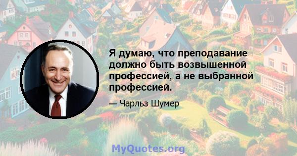 Я думаю, что преподавание должно быть возвышенной профессией, а не выбранной профессией.