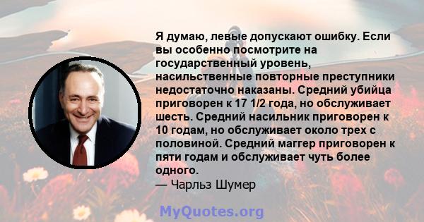 Я думаю, левые допускают ошибку. Если вы особенно посмотрите на государственный уровень, насильственные повторные преступники недостаточно наказаны. Средний убийца приговорен к 17 1/2 года, но обслуживает шесть. Средний 