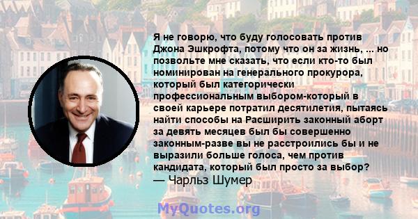 Я не говорю, что буду голосовать против Джона Эшкрофта, потому что он за жизнь, ... но позвольте мне сказать, что если кто-то был номинирован на генерального прокурора, который был категорически профессиональным