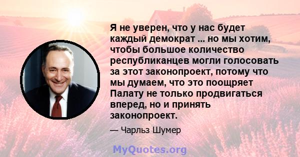 Я не уверен, что у нас будет каждый демократ ... но мы хотим, чтобы большое количество республиканцев могли голосовать за этот законопроект, потому что мы думаем, что это поощряет Палату не только продвигаться вперед,