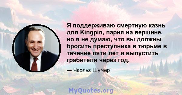 Я поддерживаю смертную казнь для Kingpin, парня на вершине, но я не думаю, что вы должны бросить преступника в тюрьме в течение пяти лет и выпустить грабителя через год.