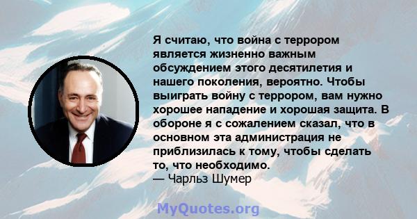 Я считаю, что война с террором является жизненно важным обсуждением этого десятилетия и нашего поколения, вероятно. Чтобы выиграть войну с террором, вам нужно хорошее нападение и хорошая защита. В обороне я с сожалением 