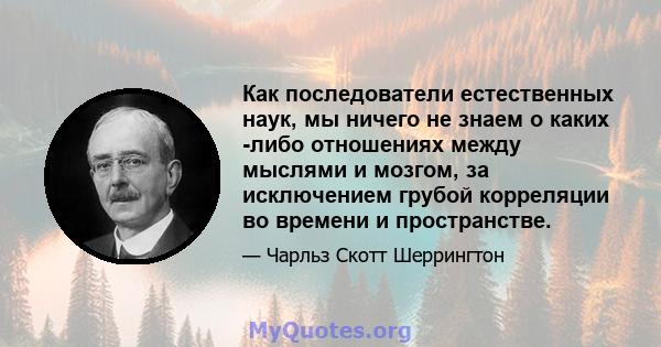 Как последователи естественных наук, мы ничего не знаем о каких -либо отношениях между мыслями и мозгом, за исключением грубой корреляции во времени и пространстве.