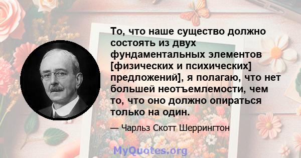 То, что наше существо должно состоять из двух фундаментальных элементов [физических и психических] предложений], я полагаю, что нет большей неотъемлемости, чем то, что оно должно опираться только на один.