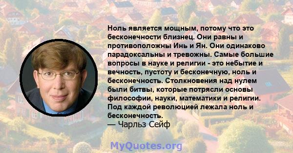 Ноль является мощным, потому что это бесконечности близнец. Они равны и противоположны Инь и Ян. Они одинаково парадоксальны и тревожны. Самые большие вопросы в науке и религии - это небытие и вечность, пустоту и