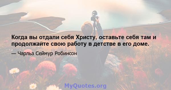 Когда вы отдали себя Христу, оставьте себя там и продолжайте свою работу в детстве в его доме.