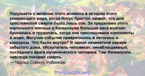 Подумайте о величии этого момента в истории этого умирающего мира, когда Иисус Христос заявил, что для христианской смерти было лишь сон. За пределами этого маленького жилища в Капернауме большая раса мужчин бросилась и 