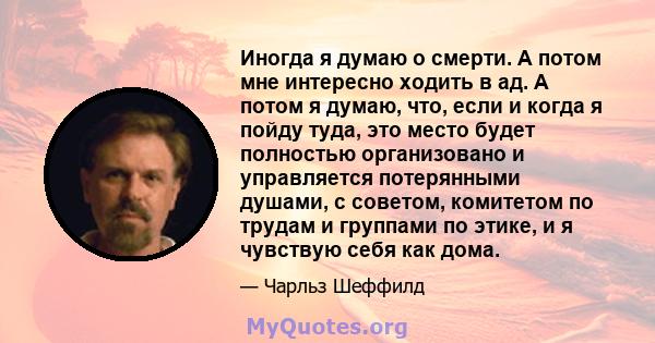 Иногда я думаю о смерти. А потом мне интересно ходить в ад. А потом я думаю, что, если и когда я пойду туда, это место будет полностью организовано и управляется потерянными душами, с советом, комитетом по трудам и