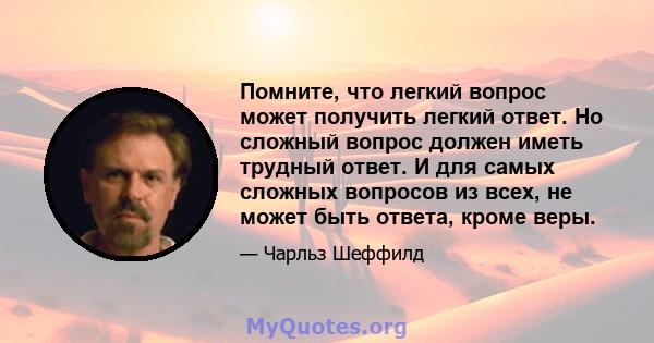 Помните, что легкий вопрос может получить легкий ответ. Но сложный вопрос должен иметь трудный ответ. И для самых сложных вопросов из всех, не может быть ответа, кроме веры.