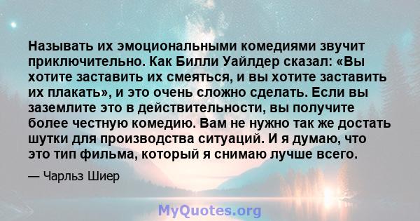 Называть их эмоциональными комедиями звучит приключительно. Как Билли Уайлдер сказал: «Вы хотите заставить их смеяться, и вы хотите заставить их плакать», и это очень сложно сделать. Если вы заземлите это в