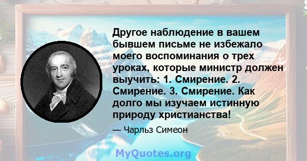 Другое наблюдение в вашем бывшем письме не избежало моего воспоминания о трех уроках, которые министр должен выучить: 1. Смирение. 2. Смирение. 3. Смирение. Как долго мы изучаем истинную природу христианства!