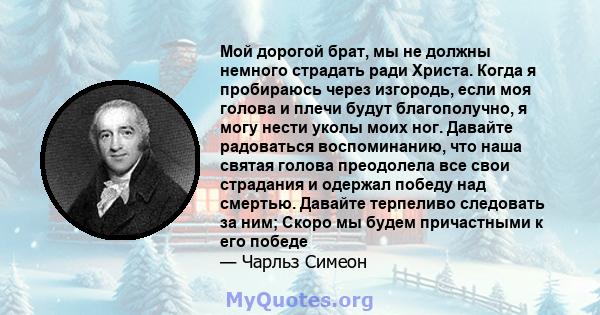 Мой дорогой брат, мы не должны немного страдать ради Христа. Когда я пробираюсь через изгородь, если моя голова и плечи будут благополучно, я могу нести уколы моих ног. Давайте радоваться воспоминанию, что наша святая