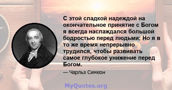 С этой сладкой надеждой на окончательное принятие с Богом я всегда наслаждался большой бодростью перед людьми; Но я в то же время непрерывно трудился, чтобы развивать самое глубокое унижение перед Богом.