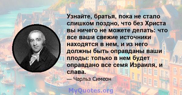 Узнайте, братья, пока не стало слишком поздно, что без Христа вы ничего не можете делать: что все ваши свежие источники находятся в нем, и из него должны быть оправданы ваши плоды: только в нем будет оправдано все семя