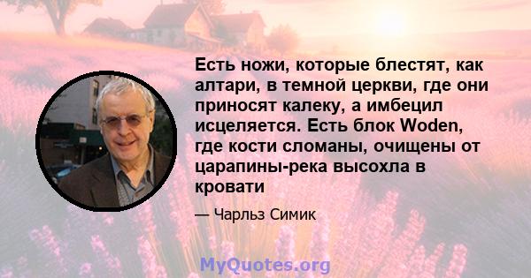 Есть ножи, которые блестят, как алтари, в темной церкви, где они приносят калеку, а имбецил исцеляется. Есть блок Woden, где кости сломаны, очищены от царапины-река высохла в кровати