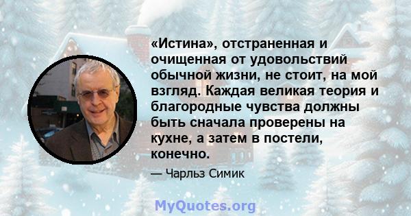 «Истина», отстраненная и очищенная от удовольствий обычной жизни, не стоит, на мой взгляд. Каждая великая теория и благородные чувства должны быть сначала проверены на кухне, а затем в постели, конечно.