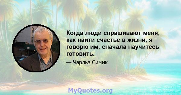 Когда люди спрашивают меня, как найти счастье в жизни, я говорю им, сначала научитесь готовить.