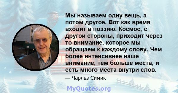 Мы называем одну вещь, а потом другое. Вот как время входит в поэзию. Космос, с другой стороны, приходит через то внимание, которое мы обращаем к каждому слову. Чем более интенсивнее наше внимание, тем больше места, и