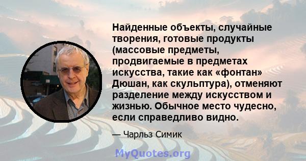 Найденные объекты, случайные творения, готовые продукты (массовые предметы, продвигаемые в предметах искусства, такие как «фонтан» Дюшан, как скульптура), отменяют разделение между искусством и жизнью. Обычное место