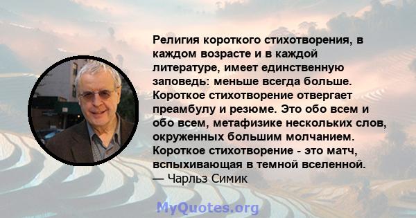 Религия короткого стихотворения, в каждом возрасте и в каждой литературе, имеет единственную заповедь: меньше всегда больше. Короткое стихотворение отвергает преамбулу и резюме. Это обо всем и обо всем, метафизике