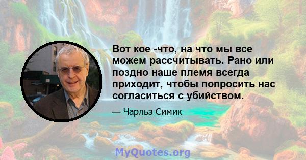 Вот кое -что, на что мы все можем рассчитывать. Рано или поздно наше племя всегда приходит, чтобы попросить нас согласиться с убийством.