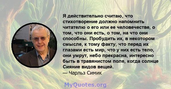 Я действительно считаю, что стихотворение должно напомнить читателю о его или ее человечестве, о том, что они есть, о том, на что они способны. Пробудить их, в некотором смысле, к тому факту, что перед их глазами есть