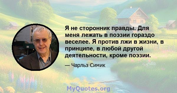 Я не сторонник правды. Для меня лежать в поэзии гораздо веселее. Я против лжи в жизни, в принципе, в любой другой деятельности, кроме поэзии.