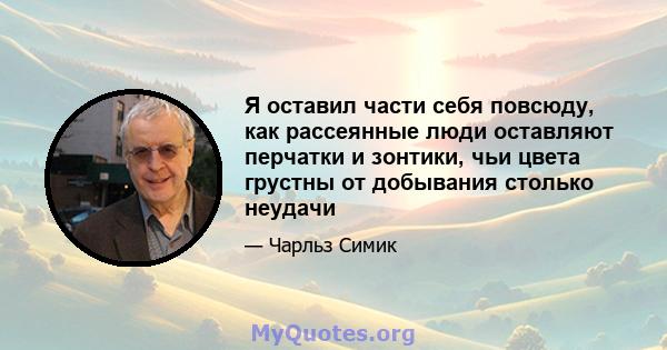 Я оставил части себя повсюду, как рассеянные люди оставляют перчатки и зонтики, чьи цвета грустны от добывания столько неудачи