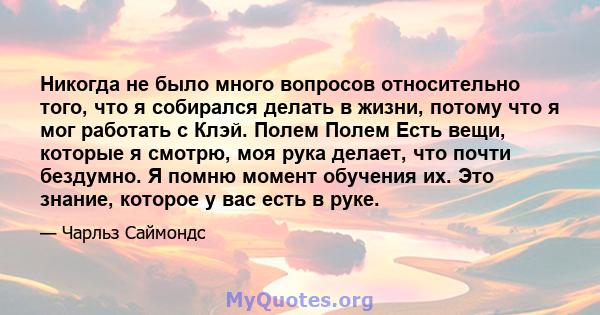 Никогда не было много вопросов относительно того, что я собирался делать в жизни, потому что я мог работать с Клэй. Полем Полем Есть вещи, которые я смотрю, моя рука делает, что почти бездумно. Я помню момент обучения