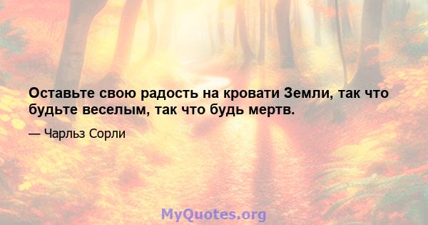 Оставьте свою радость на кровати Земли, так что будьте веселым, так что будь мертв.