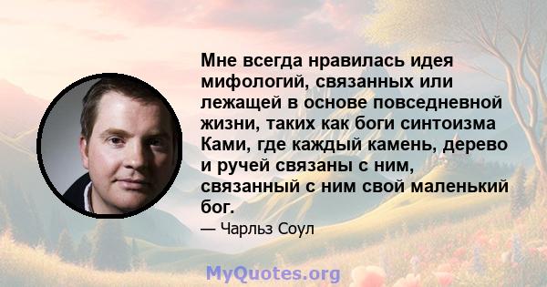 Мне всегда нравилась идея мифологий, связанных или лежащей в основе повседневной жизни, таких как боги синтоизма Ками, где каждый камень, дерево и ручей связаны с ним, связанный с ним свой маленький бог.