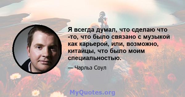 Я всегда думал, что сделаю что -то, что было связано с музыкой как карьерой, или, возможно, китайцы, что было моим специальностью.