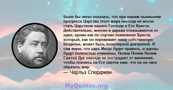 Было бы легко показать, что при нашем нынешнем прогрессе Царства этого мира никогда не могли стать Царством нашего Господа и Его Христа. Действительно, многие в церкви отказываются от идеи, кроме как по случаю появления 