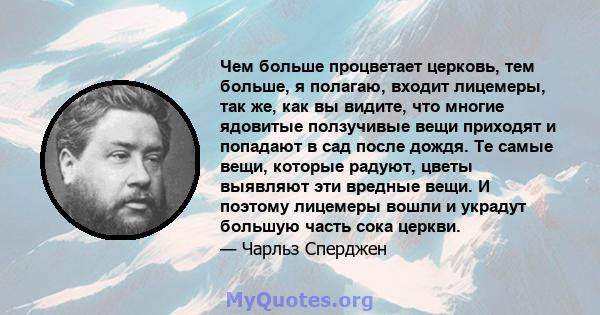 Чем больше процветает церковь, тем больше, я полагаю, входит лицемеры, так же, как вы видите, что многие ядовитые ползучивые вещи приходят и попадают в сад после дождя. Те самые вещи, которые радуют, цветы выявляют эти