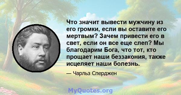 Что значит вывести мужчину из его громки, если вы оставите его мертвым? Зачем привести его в свет, если он все еще слеп? Мы благодарим Бога, что тот, кто прощает наши беззакония, также исцеляет наши болезнь.