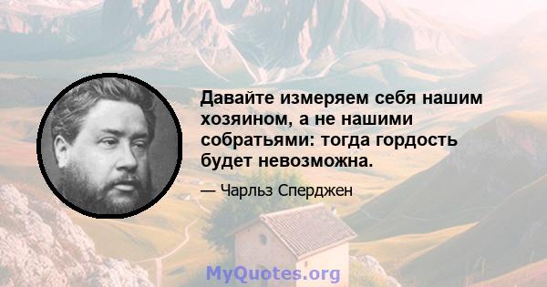 Давайте измеряем себя нашим хозяином, а не нашими собратьями: тогда гордость будет невозможна.